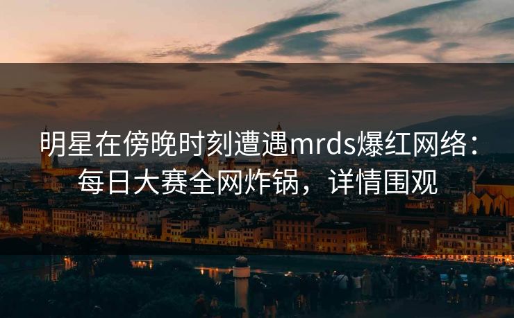 明星在傍晚时刻遭遇mrds爆红网络：每日大赛全网炸锅，详情围观