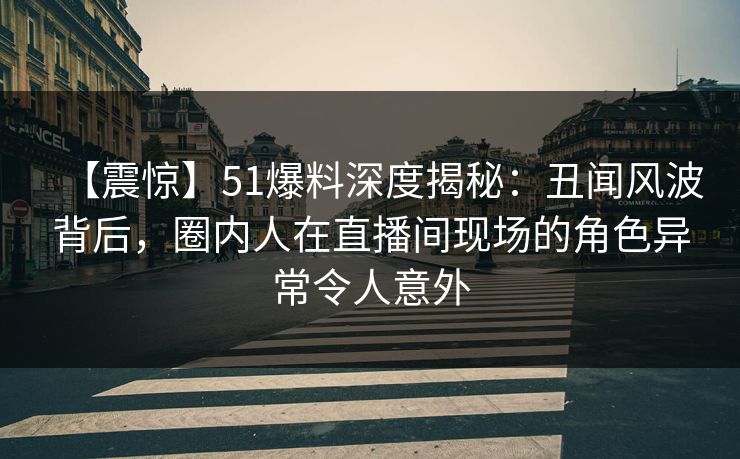 【震惊】51爆料深度揭秘：丑闻风波背后，圈内人在直播间现场的角色异常令人意外