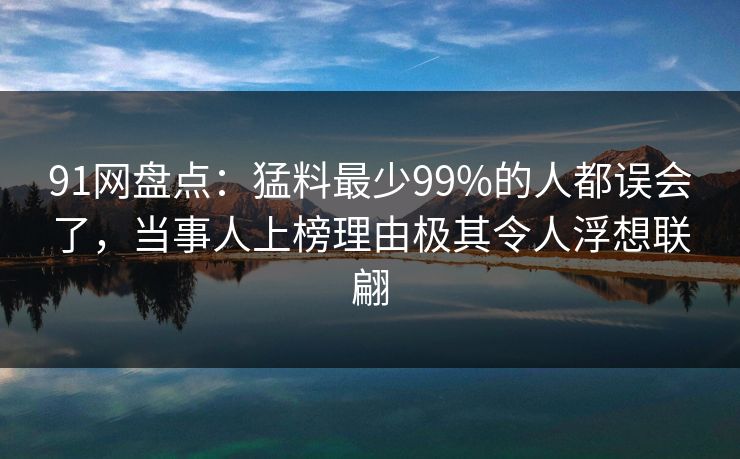 91网盘点：猛料最少99%的人都误会了，当事人上榜理由极其令人浮想联翩