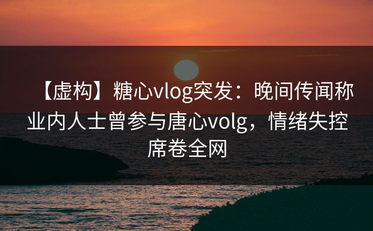 【虚构】糖心vlog突发：晚间传闻称业内人士曾参与唐心volg，情绪失控席卷全网