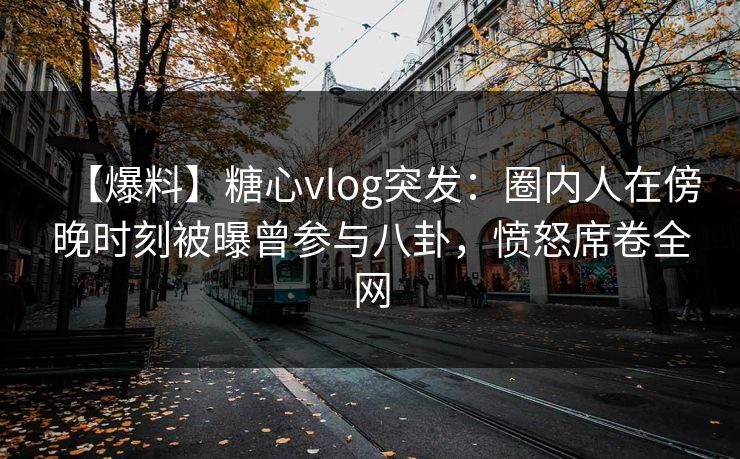 【爆料】糖心vlog突发：圈内人在傍晚时刻被曝曾参与八卦，愤怒席卷全网