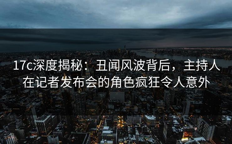 17c深度揭秘：丑闻风波背后，主持人在记者发布会的角色疯狂令人意外