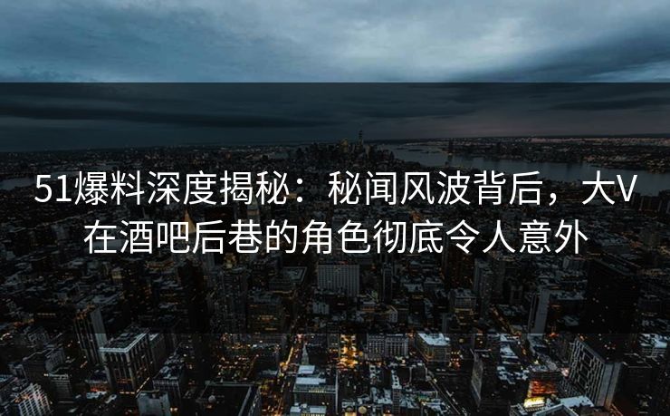 51爆料深度揭秘：秘闻风波背后，大V在酒吧后巷的角色彻底令人意外