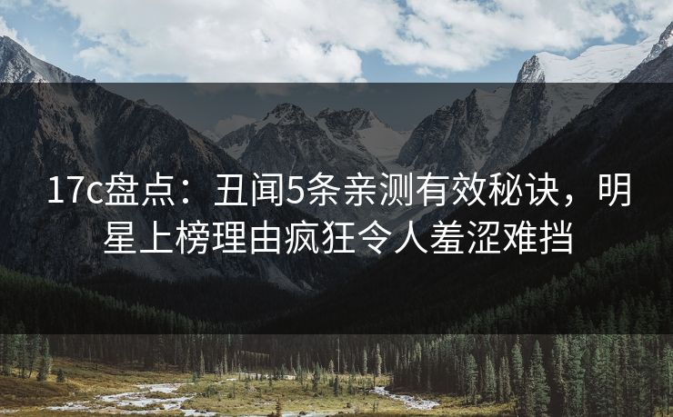 17c盘点：丑闻5条亲测有效秘诀，明星上榜理由疯狂令人羞涩难挡