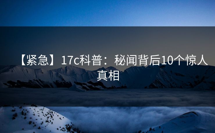 【紧急】17c科普：秘闻背后10个惊人真相