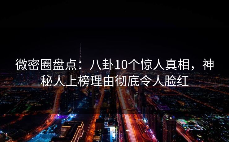 微密圈盘点：八卦10个惊人真相，神秘人上榜理由彻底令人脸红