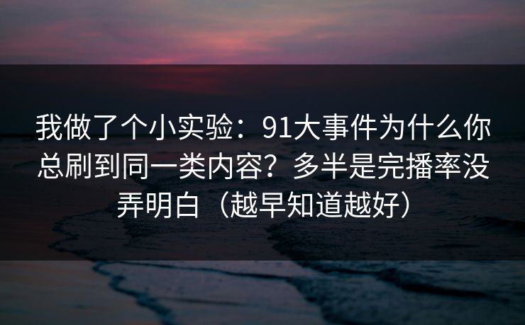 我做了个小实验：91大事件为什么你总刷到同一类内容？多半是完播率没弄明白（越早知道越好）