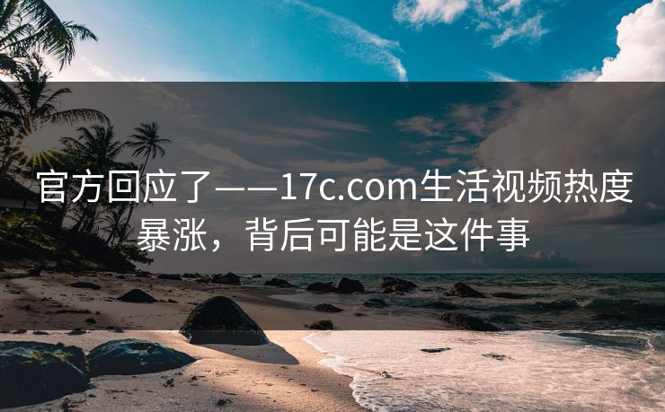 官方回应了——17c.com生活视频热度暴涨，背后可能是这件事