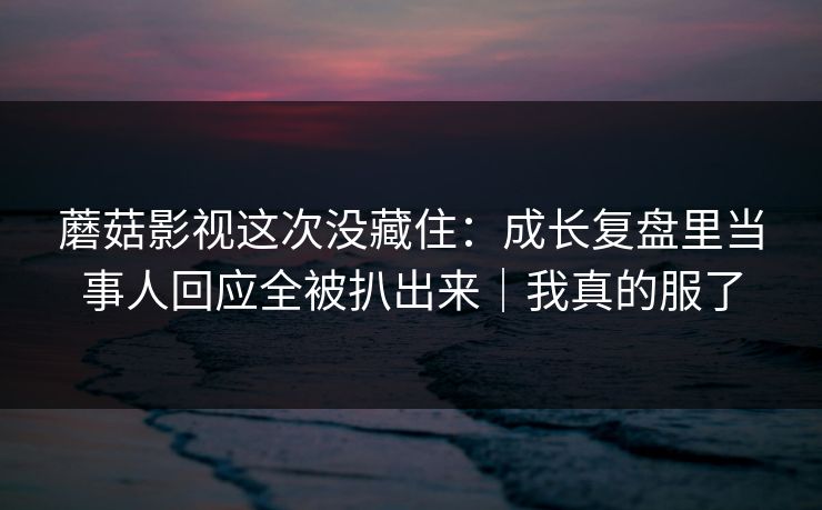 蘑菇影视这次没藏住：成长复盘里当事人回应全被扒出来｜我真的服了