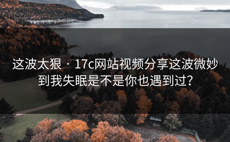 这波太狠 · 17c网站视频分享这波微妙到我失眠是不是你也遇到过？