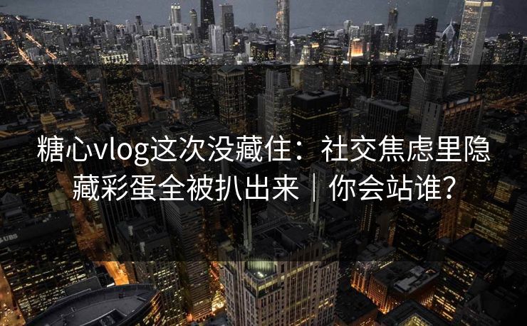 糖心vlog这次没藏住：社交焦虑里隐藏彩蛋全被扒出来｜你会站谁？