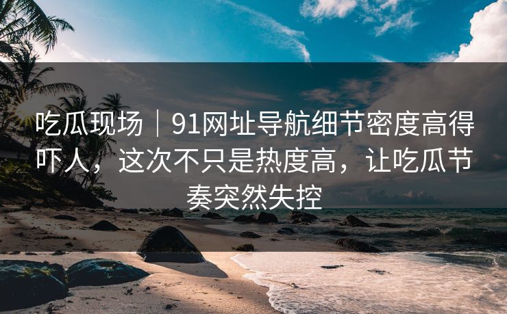 吃瓜现场｜91网址导航细节密度高得吓人，这次不只是热度高，让吃瓜节奏突然失控