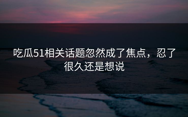 吃瓜51相关话题忽然成了焦点，忍了很久还是想说