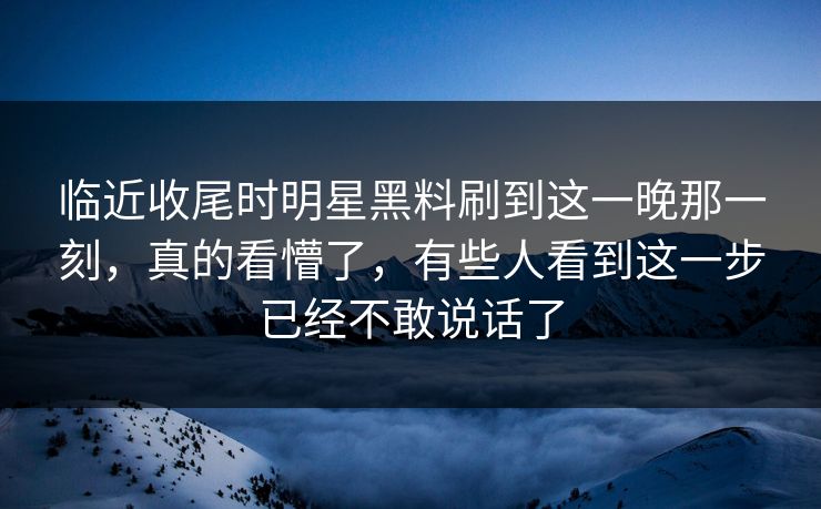 临近收尾时明星黑料刷到这一晚那一刻，真的看懵了，有些人看到这一步已经不敢说话了