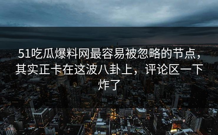51吃瓜爆料网最容易被忽略的节点，其实正卡在这波八卦上，评论区一下炸了