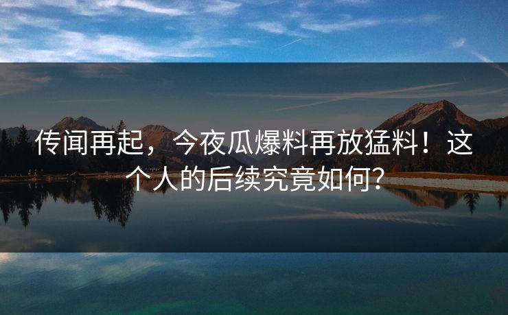 传闻再起，今夜瓜爆料再放猛料！这个人的后续究竟如何？